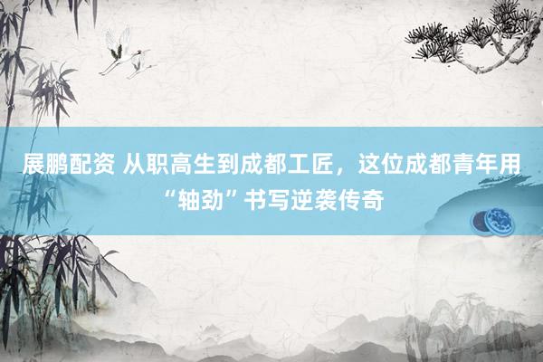 展鹏配资 从职高生到成都工匠，这位成都青年用“轴劲”书写逆袭传奇