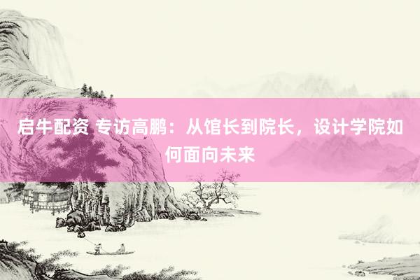 启牛配资 专访高鹏：从馆长到院长，设计学院如何面向未来