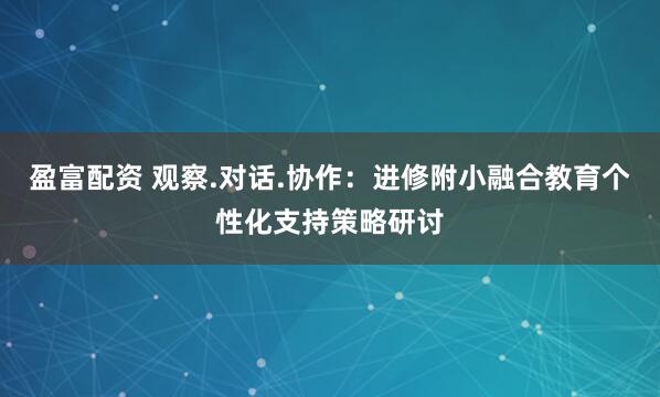 盈富配资 观察.对话.协作：进修附小融合教育个性化支持策略研讨