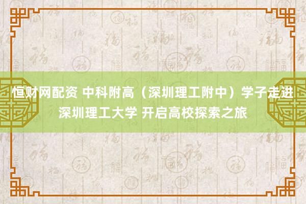 恒财网配资 中科附高（深圳理工附中）学子走进深圳理工大学 开启高校探索之旅
