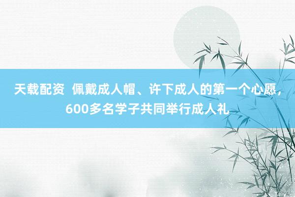 天载配资  佩戴成人帽、许下成人的第一个心愿，600多名学子共同举行成人礼