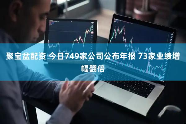 聚宝盆配资 今日749家公司公布年报 73家业绩增幅翻倍
