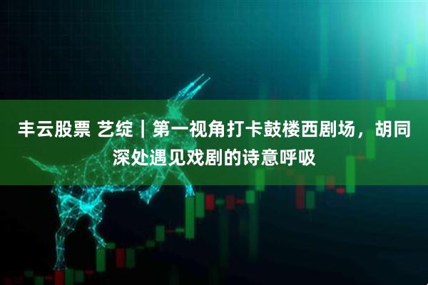 丰云股票 艺绽｜第一视角打卡鼓楼西剧场，胡同深处遇见戏剧的诗意呼吸