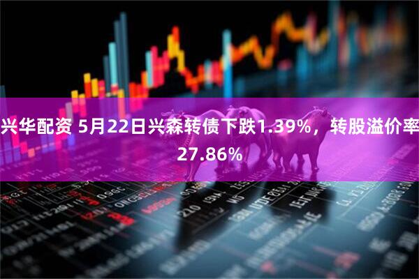 兴华配资 5月22日兴森转债下跌1.39%，转股溢价率27.86%