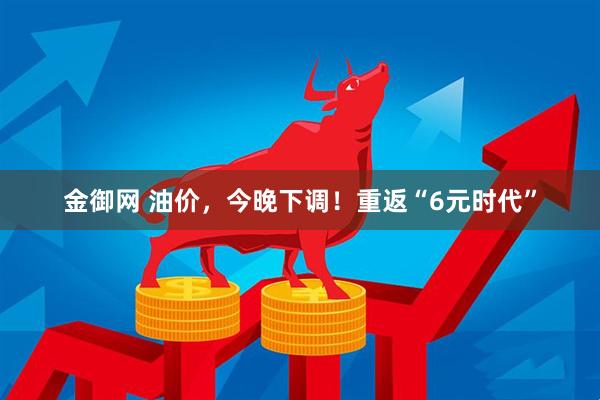 金御网 油价，今晚下调！重返“6元时代”