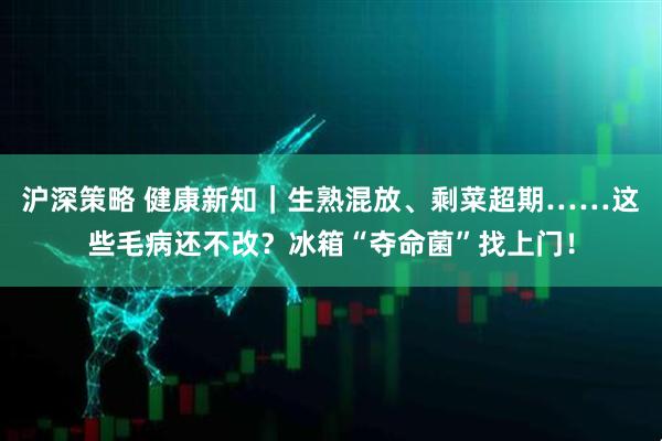 沪深策略 健康新知｜生熟混放、剩菜超期……这些毛病还不改？冰箱“夺命菌”找上门！