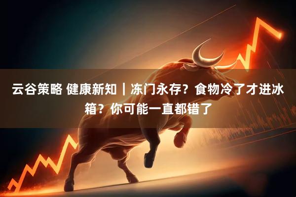 云谷策略 健康新知｜冻门永存？食物冷了才进冰箱？你可能一直都错了
