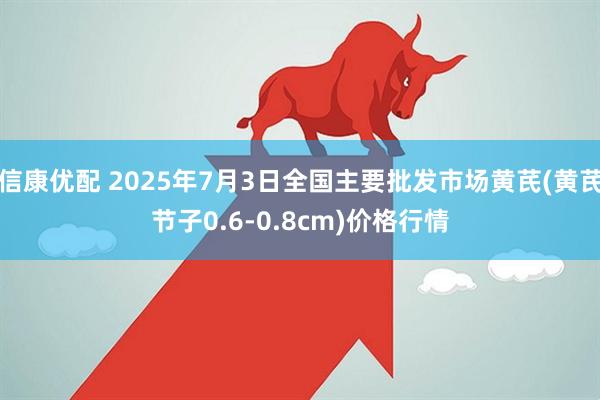 信康优配 2025年7月3日全国主要批发市场黄芪(黄芪节子0.6-0.8cm)价格行情