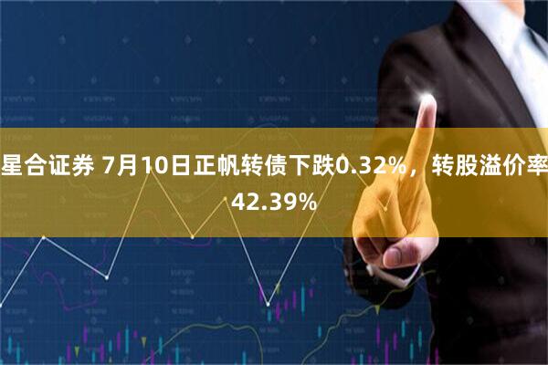 星合证券 7月10日正帆转债下跌0.32%，转股溢价率42.39%
