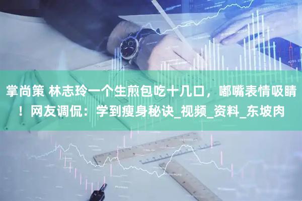 掌尚策 林志玲一个生煎包吃十几口，嘟嘴表情吸睛！网友调侃：学到瘦身秘诀_视频_资料_东坡肉