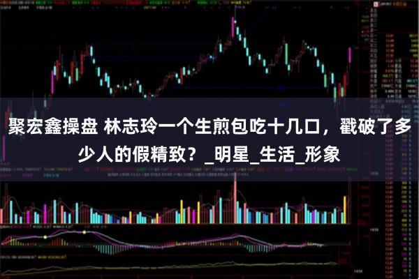 聚宏鑫操盘 林志玲一个生煎包吃十几口，戳破了多少人的假精致？_明星_生活_形象