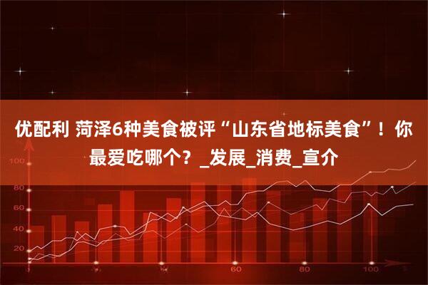 优配利 菏泽6种美食被评“山东省地标美食”！你最爱吃哪个？_发展_消费_宣介
