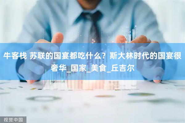 牛客栈 苏联的国宴都吃什么？斯大林时代的国宴很奢华_国家_美食_丘吉尔