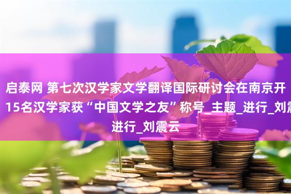 启泰网 第七次汉学家文学翻译国际研讨会在南京开幕，15名汉学家获“中国文学之友”称号_主题_进行_刘震云
