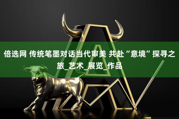 倍选网 传统笔墨对话当代审美 共赴“意境”探寻之旅_艺术_展览_作品