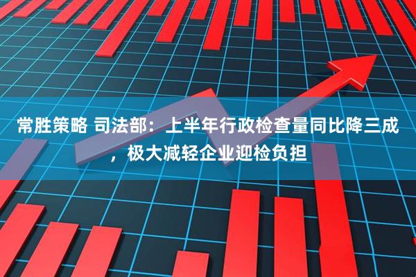 常胜策略 司法部：上半年行政检查量同比降三成，极大减轻企业迎检负担