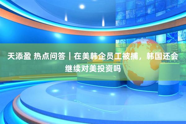 天添盈 热点问答｜在美韩企员工被捕，韩国还会继续对美投资吗