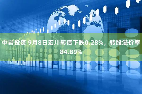 中岩投资 9月8日宏川转债下跌0.28%，转股溢价率84.89%