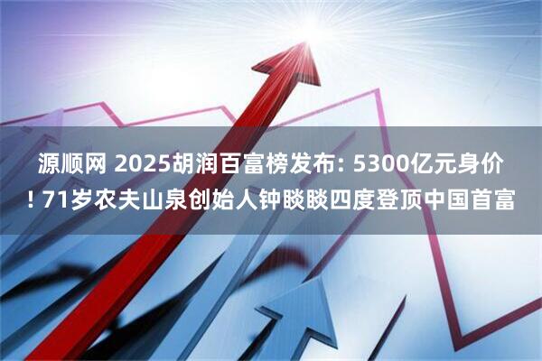 源顺网 2025胡润百富榜发布: 5300亿元身价! 71岁农夫山泉创始人钟睒睒四度登顶中国首富