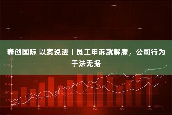 鑫创国际 以案说法丨员工申诉就解雇，公司行为于法无据